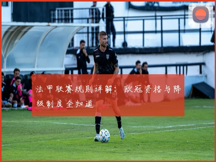 法甲联赛规则详解：欧冠资格与降级制度全知道