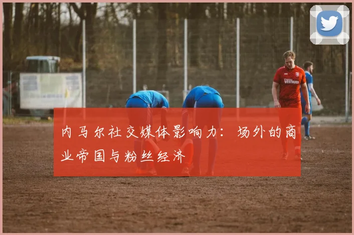 内马尔社交媒体影响力：场外的商业帝国与粉丝经济