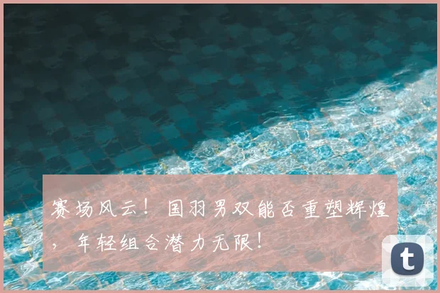 赛场风云！国羽男双能否重塑辉煌，年轻组合潜力无限！
