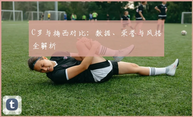 C罗与梅西对比：数据、荣誉与风格全解析