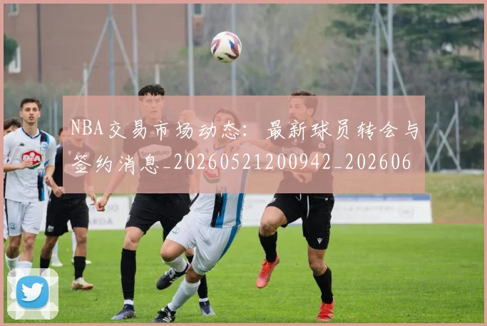 NBA交易市场动态：最新球员转会与签约消息_20260521200942_20260606165604
