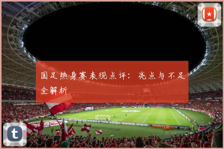 国足热身赛表现点评：亮点与不足全解析