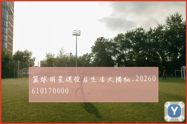 篮球明星退役后生活大揭秘_20260610170000