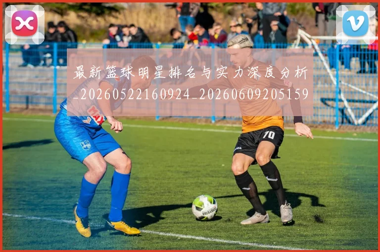 最新篮球明星排名与实力深度分析_20260522160924_20260609205159