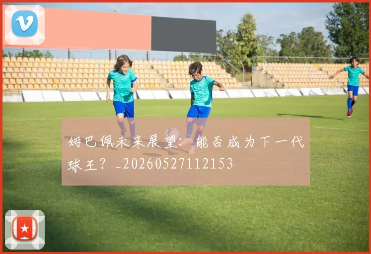 姆巴佩未来展望：能否成为下一代球王？_20260527112153