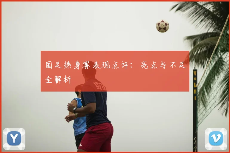 国足热身赛表现点评:亮点与不足全解析